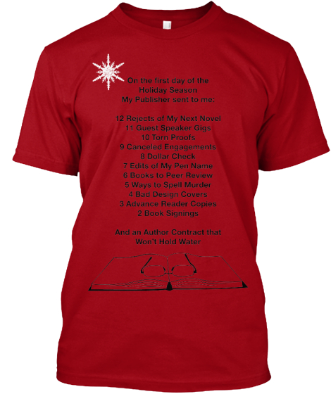 On the first day of the 
Holiday Season 
My Publisher sent to me:

12 Rejects of My Next Novel
11 Guest Speaker Gigs
10 Torn Proofs
9 Canceled Engagements
8 Dollar Check
7 Edits of My Pen Name
6 Books to Peer Review
5 Ways to Spell Murder 
4 Bad Design Covers
3 Advance Reader Copies
2 Book Signings

And an Author Contract that 
Won’t Hold Water