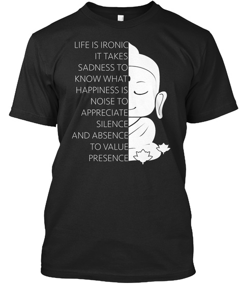 Life Is Ironic It Takes Sadness To Know What Happiness Is Noise To Appreciate Silence And Absence To Value Presence  Black T-Shirt Front