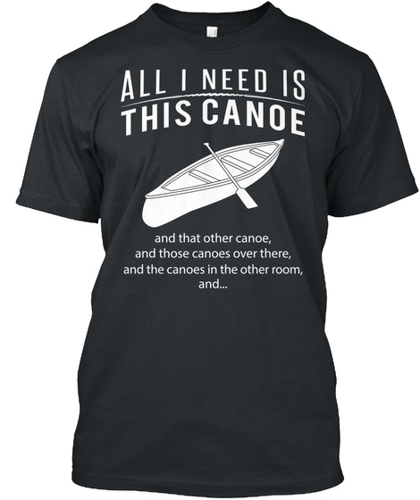 All I Need Is This Canoe And That Other Canoe, And Those Canoes Over There, And The Canoes In The Other Room, And... Black T-Shirt Front