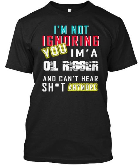 I'm Not Ignoring You Im ' A Oil Rigger And Can't Hear Sh*T Anymore Black T-Shirt Front