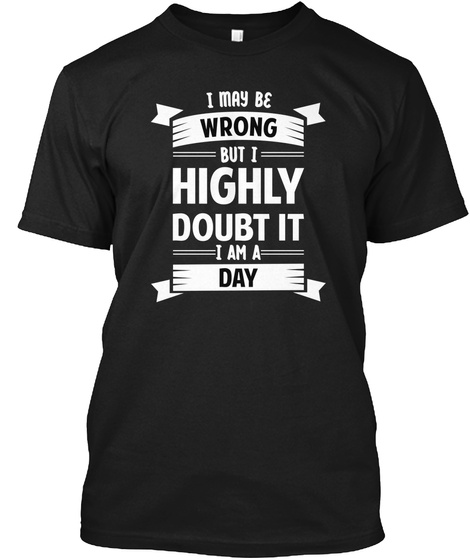 I May Be Wrong But I Highly Doubt It I Am A Day Black T-Shirt Front