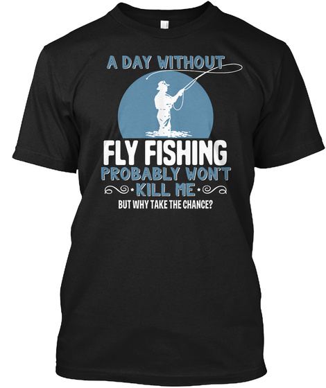 A Day Without Fly Fishing Probably Won't Kill Me But Why Take The Chance? Black T-Shirt Front