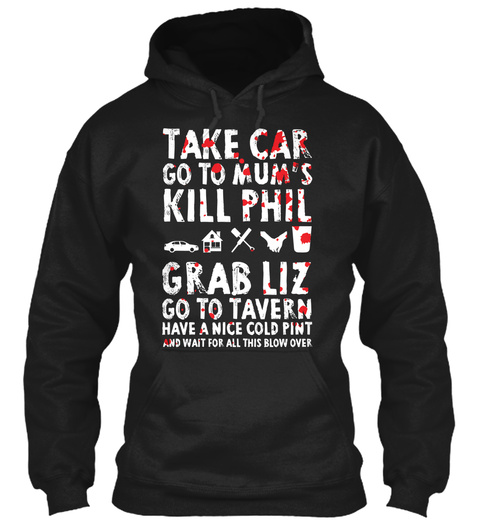 Take Car Go To Mums Kill Phil Grab Liz Go To Tavern Have A Nice Cold Pint And Wait For All This Blow Over Black T-Shirt Front