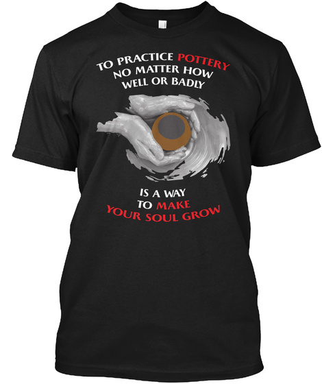 To Practice Pottery No Matter How Well Or Badly Is A Way To Make Your Soul Grow Black T-Shirt Front
