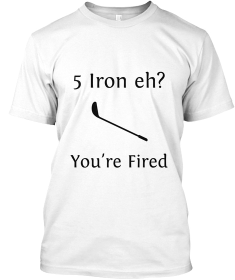 5 Iron Eh? You're Fired White T-Shirt Front