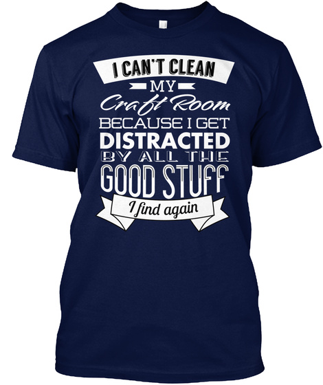 I Can't Clean My Craft Room Because I Get Distracted By All The Good Stuff I Find Again Navy T-Shirt Front