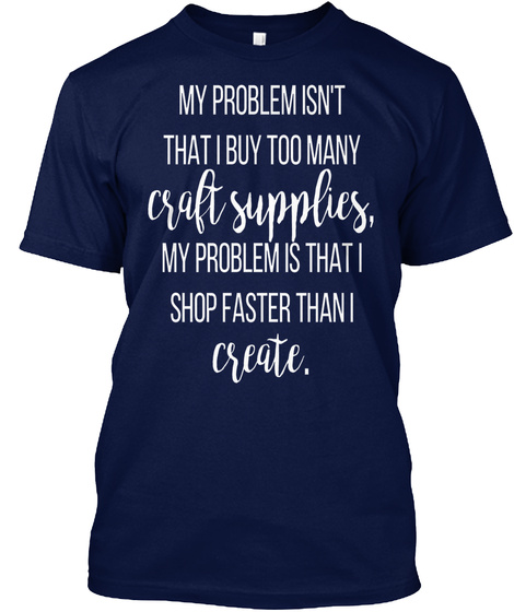 My Problem Isn't That I Buy Too Many Craft Supplies My Problem Is That I Shop Faster Than I Create Navy T-Shirt Front