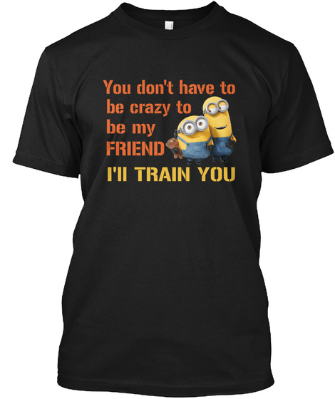 You Don't Have To Be Crazy To Be My Friend I Ll Train You Black T-Shirt Front