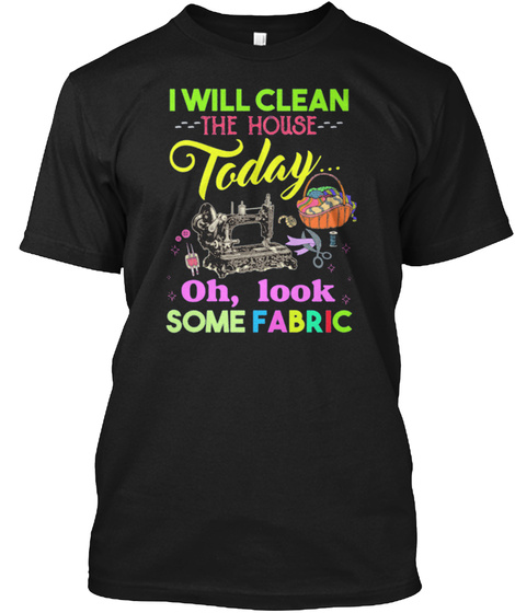 I Will Clean The House Today Oh, Look Some Fabric Black T-Shirt Front