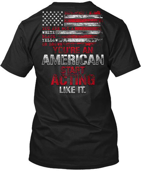 You Are Not A White Black Yellow Or Brown You're An American Start Acting Like It Black T-Shirt Back