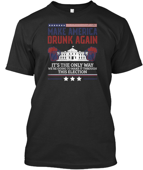 Make America Drunk Again It's The Only Way We're Going To Make It Through This Election Black T-Shirt Front