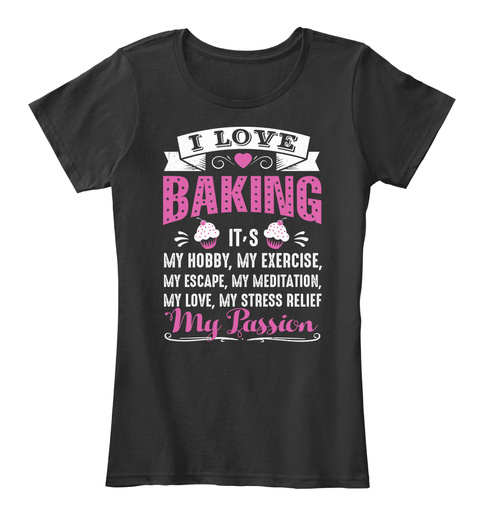 I Love Baking It's My Hobby My Exercise My Escape My Meditation My Love My Stress Relief My Passion Black T-Shirt Front