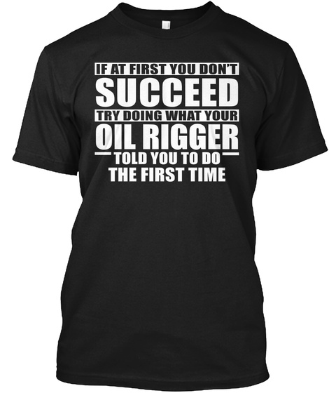 If At First You Don't Succeed Try Doing What Your Oil Rigger Told You To Do The First Time Black T-Shirt Front