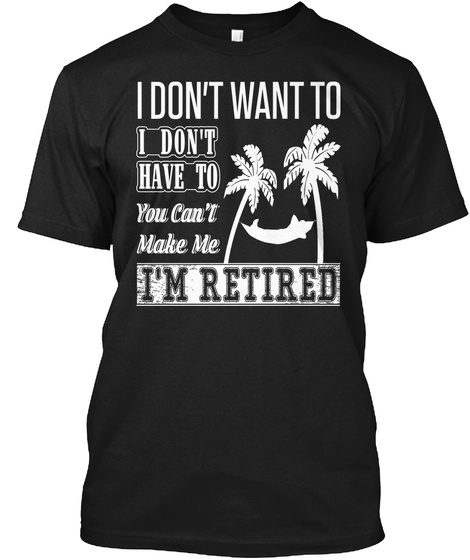 I Don't Want To I Don't Have To You Can't Make Me I'm Retired Black T-Shirt Front
